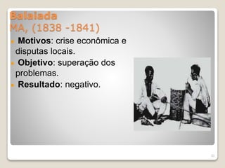 Balaiada 
MA, (1838 -1841) 
Motivos: crise econômica e 
disputas locais. 
Objetivo: superação dos 
problemas. 
Resultado: negativo. 
33 
 