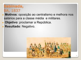 Sabinada, 
BA, 1837 
Motivos: oposição ao centralismo e melhora nos 
salários para a classe média e militares. 
Objetivo: proclamar a República. 
Resultado: Negativo. 
35 
 
