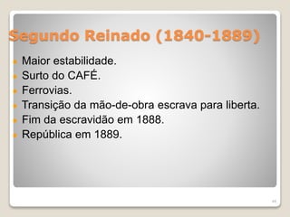 Segundo Reinado (1840-1889) 
Maior estabilidade. 
Surto do CAFÉ. 
Ferrovias. 
Transição da mão-de-obra escrava para liberta. 
Fim da escravidão em 1888. 
República em 1889. 
44 
 