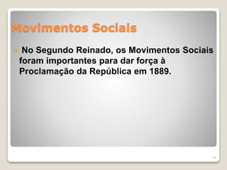 Movimentos Sociais 
No Segundo Reinado, os Movimentos Sociais 
foram importantes para dar força à 
Proclamação da República em 1889. 
45 
 