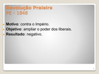 Revolução Praieira 
PE - 1848 
Motivo: contra o Império. 
Objetivo: ampliar o poder dos liberais. 
Resultado: negativo. 
46 
 