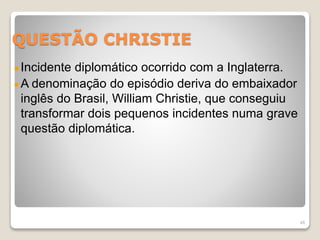 QUESTÃO CHRISTIE 
Incidente diplomático ocorrido com a Inglaterra. 
A denominação do episódio deriva do embaixador 
inglês do Brasil, William Christie, que conseguiu 
transformar dois pequenos incidentes numa grave 
questão diplomática. 
48 
 