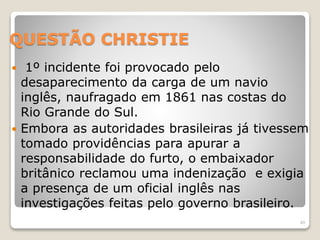 QUESTÃO CHRISTIE 
 1º incidente foi provocado pelo 
desaparecimento da carga de um navio 
inglês, naufragado em 1861 nas costas do 
Rio Grande do Sul. 
 Embora as autoridades brasileiras já tivessem 
tomado providências para apurar a 
responsabilidade do furto, o embaixador 
britânico reclamou uma indenização e exigia 
a presença de um oficial inglês nas 
investigações feitas pelo governo brasileiro. 
49 
 