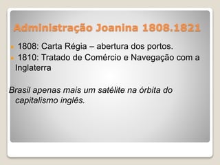 Administração Joanina 1808.1821 
1808: Carta Régia – abertura dos portos. 
1810: Tratado de Comércio e Navegação com a 
Inglaterra 
Brasil apenas mais um satélite na órbita do 
capitalismo inglês. 
 