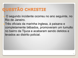 QUESTÃO CHRISTIE 
O segundo incidente ocorreu no ano seguinte, no 
Rio de Janeiro. 
Três oficiais da marinha inglesa, à paisana e 
completamente bêbados, promoveram um tumulto 
no bairro da Tijuca e acabaram sendo detidos e 
levados ao distrito policial. 
50 
 