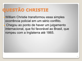 QUESTÃO CHRISTIE 
William Christie transformou essa simples 
ocorrência policial em um sério conflito. 
Chegou ao ponto de haver um julgamento 
internacional, que foi favorável ao Brasil, que 
rompeu com a Inglaterra até 1865. 
51 
 