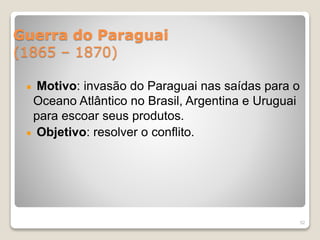 Guerra do Paraguai 
(1865 – 1870) 
Motivo: invasão do Paraguai nas saídas para o 
Oceano Atlântico no Brasil, Argentina e Uruguai 
para escoar seus produtos. 
Objetivo: resolver o conflito. 
52 
 