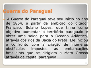 Guerra do Paraguai 
 A Guerra do Paraguai teve seu início no ano 
de 1864, a partir da ambição do ditador 
Francisco Solano Lopes, que tinha como 
objetivo aumentar o território paraguaio e 
obter uma saída para o Oceano Atlântico, 
através dos rios da Bacia do Prata. Ele iniciou 
o confronto com a criação de inúmeros 
obstáculos impostos às embarcações 
brasileiras que se dirigiam a Mato Grosso 
através da capital paraguaia. 
55 
 