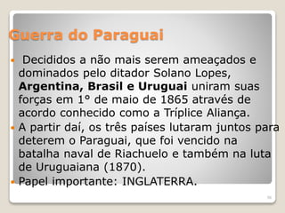Guerra do Paraguai 
 Decididos a não mais serem ameaçados e 
dominados pelo ditador Solano Lopes, 
Argentina, Brasil e Uruguai uniram suas 
forças em 1° de maio de 1865 através de 
acordo conhecido como a Tríplice Aliança. 
 A partir daí, os três países lutaram juntos para 
deterem o Paraguai, que foi vencido na 
batalha naval de Riachuelo e também na luta 
de Uruguaiana (1870). 
 Papel importante: INGLATERRA. 
56 
 