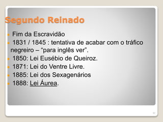 Segundo Reinado 
Fim da Escravidão 
1831 / 1845 : tentativa de acabar com o tráfico 
negreiro – “para inglês ver”. 
1850: Lei Eusébio de Queiroz. 
1871: Lei do Ventre Livre. 
1885: Lei dos Sexagenários 
1888: Lei Áurea. 
57 
 