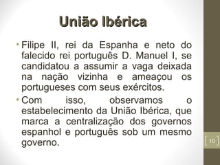 União IbéricaUnião Ibérica
• Filipe II, rei da Espanha e neto do
falecido rei português D. Manuel I, se
candidatou a assumir a vaga deixada
na nação vizinha e ameaçou os
portugueses com seus exércitos.
• Com isso, observamos o
estabelecimento da União Ibérica, que
marca a centralização dos governos
espanhol e português sob um mesmo
governo. 10
 