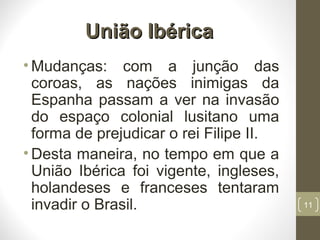 União IbéricaUnião Ibérica
• Mudanças: com a junção das
coroas, as nações inimigas da
Espanha passam a ver na invasão
do espaço colonial lusitano uma
forma de prejudicar o rei Filipe II.
• Desta maneira, no tempo em que a
União Ibérica foi vigente, ingleses,
holandeses e franceses tentaram
invadir o Brasil. 11
 