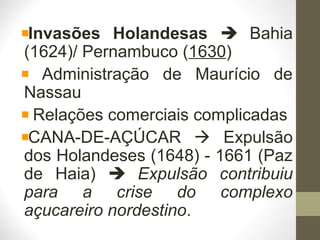 Invasões Holandesas  Bahia
(1624)/ Pernambuco (1630)
Administração de Maurício de
Nassau
Relações comerciais complicadas
CANA-DE-AÇÚCAR  Expulsão
dos Holandeses (1648) - 1661 (Paz
de Haia)  Expulsão contribuiu
para a crise do complexo
açucareiro nordestino.
 