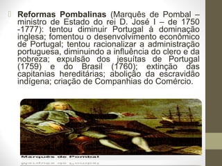  Reformas Pombalinas (Marquês de Pombal –
ministro de Estado do rei D. José I – de 1750
-1777): tentou diminuir Portugal à dominação
inglesa; fomentou o desenvolvimento econômico
de Portugal; tentou racionalizar a administração
portuguesa, diminuindo a influência do clero e da
nobreza; expulsão dos jesuítas de Portugal
(1759) e do Brasil (1760); extinção das
capitanias hereditárias; abolição da escravidão
indígena; criação de Companhias do Comércio.
 