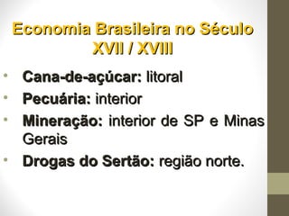 Economia Brasileira no SéculoEconomia Brasileira no Século
XVII / XVIIIXVII / XVIII
• Cana-de-açúcar:Cana-de-açúcar: litorallitoral
• Pecuária:Pecuária: interiorinterior
• Mineração:Mineração: interior de SP e Minasinterior de SP e Minas
GeraisGerais
• Drogas do Sertão:Drogas do Sertão: região norte.região norte.
 