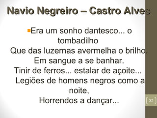 Navio Negreiro – Castro AlvesNavio Negreiro – Castro Alves
Era um sonho dantesco... o
tombadilho
Que das luzernas avermelha o brilho.
Em sangue a se banhar.
Tinir de ferros... estalar de açoite...
Legiões de homens negros como a
noite,
Horrendos a dançar... 32
 