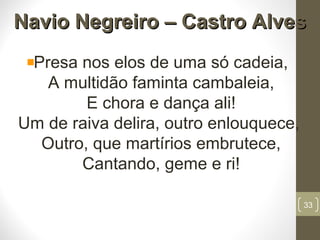 Navio Negreiro – Castro AlvesNavio Negreiro – Castro Alves
Presa nos elos de uma só cadeia,
A multidão faminta cambaleia,
E chora e dança ali!
Um de raiva delira, outro enlouquece,
Outro, que martírios embrutece,
Cantando, geme e ri!
33
 