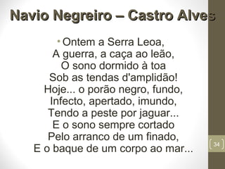 Navio Negreiro – Castro AlvesNavio Negreiro – Castro Alves
• Ontem a Serra Leoa,
A guerra, a caça ao leão,
O sono dormido à toa
Sob as tendas d'amplidão!
Hoje... o porão negro, fundo,
Infecto, apertado, imundo,
Tendo a peste por jaguar...
E o sono sempre cortado
Pelo arranco de um finado,
E o baque de um corpo ao mar...
34
 
