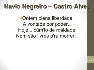Navio Negreiro – Castro AlvesNavio Negreiro – Castro Alves
Ontem plena liberdade,
A vontade por poder...
Hoje... cúm'lo de maldade,
Nem são livres p'ra morrer. .
35
 