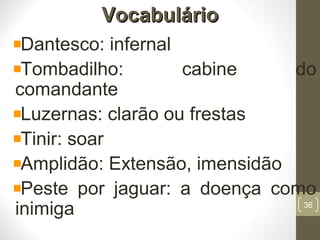 VocabulárioVocabulário
Dantesco: infernal
Tombadilho: cabine do
comandante
Luzernas: clarão ou frestas
Tinir: soar
Amplidão: Extensão, imensidão
Peste por jaguar: a doença como
inimiga 36
 