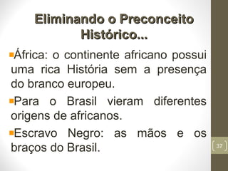Eliminando o PreconceitoEliminando o Preconceito
Histórico...Histórico...
África: o continente africano possui
uma rica História sem a presença
do branco europeu.
Para o Brasil vieram diferentes
origens de africanos.
Escravo Negro: as mãos e os
braços do Brasil. 37
 