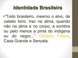 Identidade BrasileiraIdentidade Brasileira
“Todo brasileiro, mesmo o alvo, de
cabelo loiro, traz na alma, quando
não na alma e no corpo, a sombra
ou pelo menos a pinta do indígena
ou do negro...” Gilberto Freyre,
Casa Grande e Senzala.
38
 