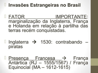  Invasões Estrangeiras no Brasil
 FATOR IMPORTANTE:
marginalização da Inglaterra, França
e Holanda em relação à partilha das
terras recém conquistadas.
 Inglaterra  1530: contrabando –
piratas
 Presença Francesa  França
Antártica (RJ – 1555/1567) / França
Equinocial (MA – 1612-1615)
 