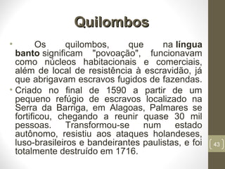 QuilombosQuilombos
• Os quilombos, que na língua
banto significam "povoação", funcionavam
como núcleos habitacionais e comerciais,
além de local de resistência à escravidão, já
que abrigavam escravos fugidos de fazendas.
• Criado no final de 1590 a partir de um
pequeno refúgio de escravos localizado na
Serra da Barriga, em Alagoas, Palmares se
fortificou, chegando a reunir quase 30 mil
pessoas. Transformou-se num estado
autônomo, resistiu aos ataques holandeses,
luso-brasileiros e bandeirantes paulistas, e foi
totalmente destruído em 1716.
43
 