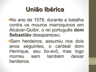 União IbéricaUnião Ibérica
No ano de 1578, durante a batalha
contra os mouros marroquinos em
Alcácer-Quibir, o rei português dom
Sebastião desapareceu.
Sem herdeiros, assumiu nos dois
anos seguintes, o cardeal dom
Henrique, seu tio-avô, mas logo
morreu sem também deixar
herdeiros. 9
 