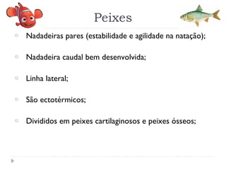o Nadadeiras pares (estabilidade e agilidade na natação);
o Nadadeira caudal bem desenvolvida;
o Linha lateral;
o São ectotérmicos;
o Divididos em peixes cartilaginosos e peixes ósseos;
Peixes
 