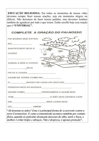 EDUCAÇÃO RELIGIOSA: Em todos os momentos de nossas vidas
devemos sempre fazer nossas orações, seja em momentos alegres ou
difíceis. Não deixamos de fazer nossos pedidos, mas devemos lembrar
também de agradecer por tudo o que temos. Então escolhi hoje essa oração
que é “UNIVERSAL”.
“Já lavaram as mãos? Esta é a principal forma de se prevenir contra o
novo Coronavírus. E como a transmissão acontece também por contato
físico, quando as gotículas alcançam mucosas do olho, nariz e boca, o
melhor é evitar beijos e abraços. Não é desprezo, é apenas proteção”.
 