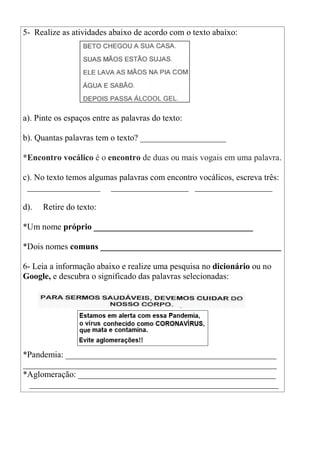 5- Realize as atividades abaixo de acordo com o texto abaixo:
a). Pinte os espaços entre as palavras do texto:
b). Quantas palavras tem o texto? ____________________
*Encontro vocálico é o encontro de duas ou mais vogais em uma palavra.
c). No texto temos algumas palavras com encontro vocálicos, escreva três:
_________________ __________________ __________________
d). Retire do texto:
*Um nome próprio _____________________________________
*Dois nomes comuns __________________________________________
6- Leia a informação abaixo e realize uma pesquisa no dicionário ou no
Google, e descubra o significado das palavras selecionadas:
*Pandemia: _________________________________________________
___________________________________________________________
*Aglomeração: ______________________________________________
__________________________________________________________
 