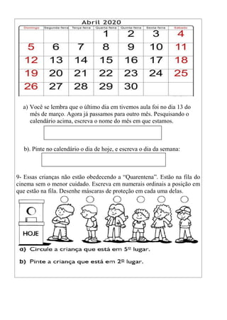 a) Você se lembra que o último dia em tivemos aula foi no dia 13 do
mês de março. Agora já passamos para outro mês. Pesquisando o
calendário acima, escreva o nome do mês em que estamos.
b). Pinte no calendário o dia de hoje, e escreva o dia da semana:
9- Essas crianças não estão obedecendo a “Quarentena”. Estão na fila do
cinema sem o menor cuidado. Escreva em numerais ordinais a posição em
que estão na fila. Desenhe máscaras de proteção em cada uma delas.
 