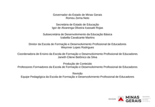 Governador do Estado de Minas Gerais
Romeu Zema Neto
Secretária de Estado de Educação
Igor de Alvarenga Oliveira Icassatti Rojas
Subsecretária de Desenvolvimento da Educação Básica
Izabella Cavalcante Martins
Diretor da Escola de Formação e Desenvolvimento Profissional de Educadores
Weynner Lopes Rodrigues
Coordenadora de Ensino da Escola de Formação e Desenvolvimento Profissional de Educadores
Janeth Cilene Betônico da Silva
Produção de Conteúdo
Professores Formadores da Escola de Formação e Desenvolvimento Profissional de Educadores
Revisão
Equipe Pedagógica da Escola de Formação e Desenvolvimento Profissional de Educadores
 