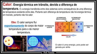Prof.: Vanessa
Calor: Energia térmica em trânsito, devido a diferença de
temperatura. È a energia transferida entre dois sistemas como consequência de uma diferença
de temperatura existente entre eles. Portanto sem diferença de temperatura não há energia térmica
em transito, portanto não há calor
Prof. Vanessa
Obs: O calor sempre flui
espontaneamente do corpo de maior
temperatura para o de menor
temperatura.
O calor é uma energia, pois pode ser
gerada por atrito
 