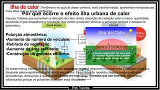 Prof.: Vanessa
Ilha de calor: Fenômeno no qual as áreas centrais, mais transformadas, apresentam temperaturas
mais altas que as áreas periféricas
Causas: Fatores que aumentem a retenção de calor (maior absorção de radiação solar e menor quantidade
devolvida) e que atrapalhem a circulação dos ventos (poderiam diminuir a sensação térmica e dissipar os
poluentes).
Poluição atmosférica;
•Aumento do número de veículos;
•Retirada da vegetação;
•Aumento da área asfaltada;
•Construção de grandes edifícios.
As áreas menos transformadas, com maior cobertura vegetal, absorvem naturalmente a radiação solar e a
dissiparia pela evapotranspiração aliada aos ventos. Essa radiação repelida chega a maiores altitudes
atmosféricas, diminuindo a quantidade de calor em superfície. Processo que não ocorreria em centros
urbanizados porque os poluentes impedem essa dissipação.
Prof. Vanessa
 