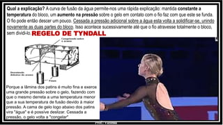 Prof.: Vanessa
REGELO DE TYNDALL
Qual a explicação? A curva de fusão da água permite-nos uma rápida explicação: mantida constante a
temperatura do bloco, um aumento na pressão sobre o gelo em contato com o fio faz com que este se funda.
O fio pode então descer um pouco. Cessada a pressão adicional sobre a água esta volta a solidificar-se, unindo
novamente as duas partes do bloco. Isso acontece sucessivamente até que o fio atravesse totalmente o bloco,
sem dividi-lo.
Porque a lâmina dos patins é muito fina e exerce
uma grande pressão sobre o gelo, fazendo com
que o mesmo derreta a uma temperatura menor
que a sua temperatura de fusão devido à maior
pressão. A cama de gelo logo abaixo dos patins
vira "água" e é possíve deslizar. Cessada a
pressão, o gelo volta a "congelar".
 