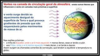 Prof.: Vanessa
Ventos na camada de circulação geral da atmosfera, existe outros fatores que
influenciam o vento em camadas mais próximas a superfície
o vento surge devido ao
aquecimento desigual da
superfície da Terra o qual provoca
gradientes de pressão que são
responsáveis pelos movimentos
de massa de ar.
Nas regiões próximas:
• a linha do Equador, onde o ar é mais aquecido = menos denso, esse ar tende a subir.
• aos Pólos, onde o ar é menos aquecido = mais denso, o ar tende a descer.
Assim surgem as chamadas correntes de convecção, que tendem a equilibrar a temperatura no
globo.
 