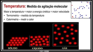 Prof.: Vanessa
Temperatura: Medida da agitação molecular
Maior a temperatura = maior a energia cinética = maior velocidade
• Termometria – medida da temperatura
• Calorimetria – medir o calor
 