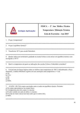 10
FISICA – 2º Ano Médio e Técnico
Temperatura / Dilatação Térmica
Lista de Exercícios - Ano 2015
1. O que é temperatura?
*************************************************************************************
2. O que é equilíbrio térmico?
*************************************************************************************
3. Transforme 10º C para escala Fahrenheit.
*************************************************************************************
4. Quanto indica um termômetro graduado na escala Celsius se ele estiver em equilíbrio térmico com
um liquido a 10º F?
*************************************************************************************
5. Qual é a temperatura em quem as indicações das escalas Celsius e Fahrenheit coincidem?
*************************************************************************************
6. Um paciente da língua Inglesa relata ao telefone uma temperatura de 104º F. Relembrando a física
elementar, o médico Brasileiro registra em suas anotações uma temperatura e º C de:
a) 36;
b) 37,9;
c) 40;
d) 45;
e) NDA.
*************************************************************************************
7. (FATEC–SP) Três corpos encostados entre si estão em equilíbrio térmico. Portanto:
a) Os corpos apresentam-se no estado físico;
b) A temperatura dos três corpos é a mesma;
c) O calor contido em cada um deles é o mesmo;
d) O corpo de maior massa tem mais calor que os outros dois;
e) NDA.
*************************************************************************************
 