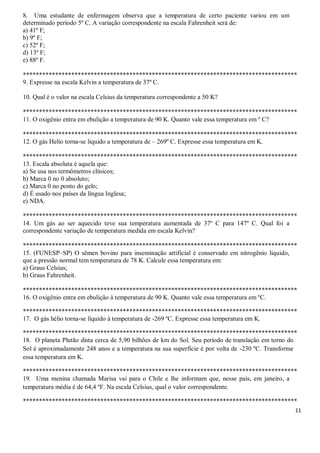 11
8. Uma estudante de enfermagem observa que a temperatura de certo paciente variou em um
determinado período 5º C. A variação correspondente na escala Fahrenheit será de:
a) 41º F;
b) 9º F;
c) 52º F;
d) 13º F;
e) 88º F.
*************************************************************************************
9. Expresse na escala Kelvin a temperatura de 37º C.
10. Qual é o valor na escala Celsius da temperatura correspondente a 50 K?
*************************************************************************************
11. O oxigênio entra em ebulição a temperatura de 90 K. Quanto vale essa temperatura em º C?
*************************************************************************************
12. O gás Helio torna-se liquido a temperatura de – 269º C. Expresse essa temperatura em K.
*************************************************************************************
13. Escala absoluta é aquela que:
a) Se usa nos termômetros clínicos;
b) Marca 0 no 0 absoluto;
c) Marca 0 no ponto do gelo;
d) É usado nos países da língua Inglesa;
e) NDA.
*************************************************************************************
14. Um gás ao ser aquecido teve sua temperatura aumentada de 37º C para 147º C. Qual foi a
correspondente variação de temperatura medida em escala Kelvin?
*************************************************************************************
15. (FUNESP–SP) O sêmen bovino para inseminação artificial é conservado em nitrogênio liquido,
que a pressão normal tem temperatura de 78 K. Calcule essa temperatura em:
a) Graus Celsius;
b) Graus Fahrenheit.
*************************************************************************************
16. O oxigênio entra em ebulição à temperatura de 90 K. Quanto vale essa temperatura em ºC.
*************************************************************************************
17. O gás hélio torna-se líquido à temperatura de -269 ºC. Expresse essa temperatura em K.
*************************************************************************************
18. O planeta Plutão dista cerca de 5,90 bilhões de km do Sol. Seu período de translação em torno do
Sol é aproximadamente 248 anos e a temperatura na sua superfície é por volta de -230 ºC. Transforme
essa temperatura em K.
*************************************************************************************
19. Uma menina chamada Marisa vai para o Chile e lhe informam que, nesse país, em janeiro, a
temperatura média é de 64,4 ºF. Na escala Celsius, qual o valor correspondente.
*************************************************************************************
 
