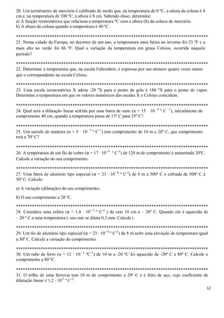 12
20. Um termômetro de mercúrio é calibrado de modo que, na temperatura de 0 ºC, a altura da coluna é 4
cm e, na temperatura de 100 ºC, a altura é 8 cm. Sabendo disso, determine:
a) A função termométrica que relaciona a temperatura ºC com a altura (h) da coluna de mercúrio.
b) A altura da coluna quando a temperatura é 40 ºC.
*************************************************************************************
21. Numa cidade da Europa, no decorrer de um ano, a temperatura mais baixa no inverno foi 23 ºF e a
mais alta no verão foi 86 ºF. Qual a variação da temperatura em graus Celsius, ocorrida naquele
período?
*************************************************************************************
22. Determine a temperatura que, na escala Fahrenheit, é expressa por um número quatro vezes maior
que o correspondente na escala Celsius.
*************************************************************************************
23. Uma escala termométrica X adota -20 ºX para o ponto de gelo e 180 ºX para o ponto de vapor.
Determine a temperatura em que os valores numéricos das escalas X e Celsius coincidem.
*************************************************************************************
24. Qual será a dilatação linear sofrida por uma barra de ouro (α = 15 · 10– 6
º C –1
), inicialmente de
cumprimento 40 cm, quando a temperatura passa de 15º C para 35º C?
*************************************************************************************
25. Um sarrafo de madeira (α = 5 · 10– 5
º C–1
) tem comprimento de 10 m a 20º C, que comprimento
terá a 70º C?
*************************************************************************************
26. A temperatura de um fio de cobre (α = 17 · 10– 6
º C–1
) de 120 m de comprimento é aumentada 20ºC.
Calcule a variação do seu comprimento.
*************************************************************************************
27. Uma barra de alumínio tipo especial (α = 23 · 10– 6
º C–1
) de 6 m a 500º C é esfriada de 500º C à
50º C. Calcule:
a) A variação (dilatação) do seu comprimento;
b) O seu comprimento a 20 ºC.
*************************************************************************************
28. Considere uma esfera (α = 1,8 · 10– 5
º C–1
) de raio 10 cm a – 20º C. Quando ela é aquecida de
– 20 º C a uma temperatura t, seu raio se dilata 0,3 mm. Calcule t.
*************************************************************************************
29. Um fio de alumínio tipo especial (α = 23 · 10– 6
º C–1
) de 8 m sofre uma elevação de temperatura igual
a 30º C. Calcule a variação do comprimento.
*************************************************************************************
30. Um tubo de ferro (α = 12 · 10– 6
ºC–1
) de 10 m a -20 ºC foi aquecido de -20º C a 80º C. Calcule o
comprimento a 80 ºC.
*************************************************************************************
31. O trilho de uma ferrovia tem 10 m de comprimento a 20º C e é feito de aço, cujo coeficiente de
dilatação linear é 1,2 · 10-5
º C–1
.
 