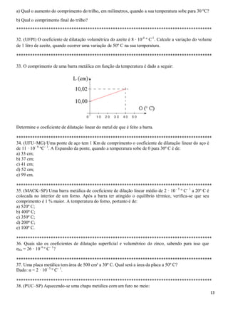 13
a) Qual o aumento do comprimento do trilho, em milímetros, quando a sua temperatura sobe para 30 ºC?
b) Qual o comprimento final do trilho?
*************************************************************************************
32. (UFPI) O coeficiente de dilatação volumétrica do azeite é 8 · 10-4
º C-1
. Calcule a variação do volume
de 1 litro de azeite, quando ocorrer uma variação de 50º C na sua temperatura.
*************************************************************************************
33. O comprimento de uma barra metálica em função da temperatura é dado a seguir:
Determine o coeficiente de dilatação linear do metal de que é feito a barra.
*************************************************************************************
34. (UFU–MG) Uma ponte de aço tem 1 Km de comprimento o coeficiente de dilatação linear do aço é
de 11 · 10– 6
ºC– 1
. A Expansão da ponte, quando a temperatura sobe de 0 para 30º C é de:
a) 33 cm;
b) 37 cm;
c) 41 cm;
d) 52 cm;
e) 99 cm.
*************************************************************************************
35. (MACK–SP) Uma barra metálica de coeficiente de dilação linear médio de 2 · 10– 5
º C– 1
a 20º C é
colocada no interior de um forno. Após a barra ter atingido o equilíbrio térmico, verifica-se que seu
comprimento é 1 % maior. A temperatura do forno, portanto é de:
a) 520º C;
b) 400º C;
c) 350º C;
d) 200º C;
e) 100º C.
*************************************************************************************
36. Quais são os coeficientes de dilatação superficial e volumétrico do zinco, sabendo para isso que
αZn = 26 · 10–6
º C– 1
?
*************************************************************************************
37. Uma placa metálica tem área de 500 cm² a 30º C. Qual será a área da placa a 50º C?
Dado: α = 2 · 10– 5
º C– 1
.
*************************************************************************************
38. (PUC–SP) Aquecendo-se uma chapa metálica com um furo no meio:
 