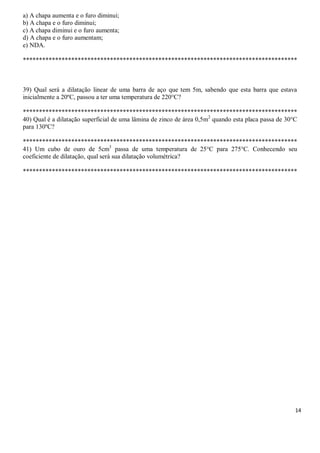 14
a) A chapa aumenta e o furo diminui;
b) A chapa e o furo diminui;
c) A chapa diminui e o furo aumenta;
d) A chapa e o furo aumentam;
e) NDA.
*************************************************************************************
39) Qual será a dilatação linear de uma barra de aço que tem 5m, sabendo que esta barra que estava
inicialmente a 20ºC, passou a ter uma temperatura de 220°C?
*************************************************************************************
40) Qual é a dilatação superficial de uma lâmina de zinco de área 0,5m2
quando esta placa passa de 30°C
para 130ºC?
*************************************************************************************
41) Um cubo de ouro de 5cm3
passa de uma temperatura de 25°C para 275°C. Conhecendo seu
coeficiente de dilatação, qual será sua dilatação volumétrica?
*************************************************************************************
 