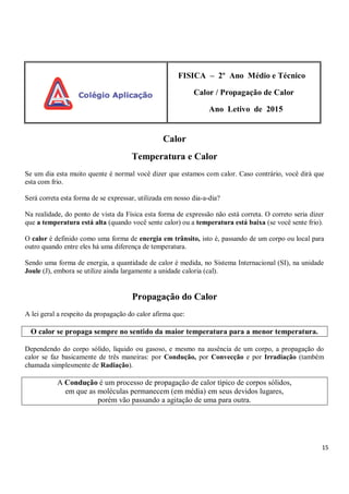 15
FISICA – 2º Ano Médio e Técnico
Calor / Propagação de Calor
Ano Letivo de 2015
Calor
Temperatura e Calor
Se um dia esta muito quente é normal você dizer que estamos com calor. Caso contrário, você dirá que
esta com frio.
Será correta esta forma de se expressar, utilizada em nosso dia-a-dia?
Na realidade, do ponto de vista da Física esta forma de expressão não está correta. O correto seria dizer
que a temperatura está alta (quando você sente calor) ou a temperatura está baixa (se você sente frio).
O calor é definido como uma forma de energia em trânsito, isto é, passando de um corpo ou local para
outro quando entre eles há uma diferença de temperatura.
Sendo uma forma de energia, a quantidade de calor é medida, no Sistema Internacional (SI), na unidade
Joule (J), embora se utilize ainda largamente a unidade caloria (cal).
Propagação do Calor
A lei geral a respeito da propagação do calor afirma que:
O calor se propaga sempre no sentido da maior temperatura para a menor temperatura.
Dependendo do corpo sólido, liquido ou gasoso, e mesmo na ausência de um corpo, a propagação do
calor se faz basicamente de três maneiras: por Condução, por Convecção e por Irradiação (também
chamada simplesmente de Radiação).
A Condução é um processo de propagação de calor típico de corpos sólidos,
em que as moléculas permanecem (em média) em seus devidos lugares,
porém vão passando a agitação de uma para outra.
 