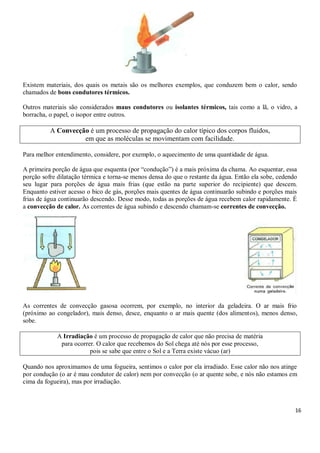 16
Existem materiais, dos quais os metais são os melhores exemplos, que conduzem bem o calor, sendo
chamados de bons condutores térmicos.
Outros materiais são considerados maus condutores ou isolantes térmicos, tais como a lã, o vidro, a
borracha, o papel, o isopor entre outros.
A Convecção é um processo de propagação do calor típico dos corpos fluidos,
em que as moléculas se movimentam com facilidade.
Para melhor entendimento, considere, por exemplo, o aquecimento de uma quantidade de água.
A primeira porção de água que esquenta (por “condução”) é a mais próxima da chama. Ao esquentar, essa
porção sofre dilatação térmica e torna-se menos densa do que o restante da água. Então ela sobe, cedendo
seu lugar para porções de água mais frias (que estão na parte superior do recipiente) que descem.
Enquanto estiver acesso o bico de gás, porções mais quentes de água continuarão subindo e porções mais
frias de água continuarão descendo. Desse modo, todas as porções de água recebem calor rapidamente. É
a convecção de calor. As correntes de água subindo e descendo chamam-se correntes de convecção.
As correntes de convecção gasosa ocorrem, por exemplo, no interior da geladeira. O ar mais frio
(próximo ao congelador), mais denso, desce, enquanto o ar mais quente (dos alimentos), menos denso,
sobe.
A Irradiação é um processo de propagação de calor que não precisa de matéria
para ocorrer. O calor que recebemos do Sol chega até nós por esse processo,
pois se sabe que entre o Sol e a Terra existe vácuo (ar)
Quando nos aproximamos de uma fogueira, sentimos o calor por ela irradiado. Esse calor não nos atinge
por condução (o ar é mau condutor de calor) nem por convecção (o ar quente sobe, e nós não estamos em
cima da fogueira), mas por irradiação.
 