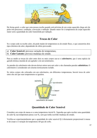 17
De forma geral, o calor que uma pessoa recebe quando está próxima de um corpo aquecido chega até ela
pelos três processos: condução, convecção e radiação. Quanto maior for à temperatura do corpo aquecido
maior será a quantidade de calor transmitida por radiação.
Trocas de Calor
Se o corpo cede ou recebe calor, ele pode mudar de temperatura ou de estado físico, o que caracteriza dois
tipos distintos de calor, dependendo do efeito provocado:
a) Calor Sensível: provoca variação de temperatura;
b) Calor Latente: provoca mudança de estado.
Para se medir as trocas de calor entre dois ou mais corpos usa-se o calorímetro, que é uma espécie de
garrafa térmica munida de um agitador e de um termômetro.
As paredes do calorímetro não devem deixar entrar nem sair calor e são chamadas paredes adiabáticas. O
calorímetro é considerado um sistema termicamente isolado.
Se vários corpos são colocados em um calorímetro, em diferentes temperaturas, haverá troca de calor
entre eles até que suas temperaturas se igualem.
Quantidade de Calor Sensível
Considere um corpo de massa m a uma temperatura inicial 1. Suponha que após receber uma quantidade
de calor Q, sua temperatura passa a ser 2, sem que tenha ocorrido mudança de estado.
Verifica-se experimentalmente que a quantidade de calor sensível Q é diretamente proporcional à massa
m do corpo e à variação de temperatura Δ que ele sofre.
 