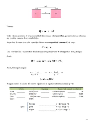 18
Portanto:
Q = m · c · Δ
Onde: c é uma constante de proporcionalidade denominada calor específico, que dependem da substancia
que constitui o calor e do seu estado físico.
Ao produto da massa pelo calor especifico dá-se o nome capacidade térmica (C) do corpo.
C = m · c
Uma caloria (1 cal) é a quantidade de calor necessária para elevar 1 °C a temperatura de 1 g de água.
Sendo:
Q = 1 cal, m = 1 g e Δ = 1 °C
Assim, temos para a água:
c = 1 cal S Ø c = 1 cal p
1 g · 1 °C g · °C
1 cal = 4,18 J
A seguir citamos os valores dos calores específicos de algumas substâncias em cal/g · °C:
 