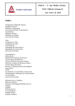 1
FISICA – 2º Ano Médio e Técnico
Profº.: Gilberto Aranega Jr.
Ano Letivo de 2015
Indice:
Temperatura e Dilatação Térmica
Equilíbrio Térmico
Medida de Temperatura
Conversão de Escalas Termométricas
Escala Kelvin
Dilatação Térmica
Dilatação dos Sólidos
Exercícios de Fixação
Calor
Temperatura e Calor
Propagação do Calor
Troca de Calor
Quantidade de Calor Sensível
Quantidade de Calor Latente
Exercícios de Fixação
Termodinâmica
Robert Boyle
Repulsão das Partículas de Newton
Teoria Cinética de Bernoulli
Teoria Cinética dos Gases de Clausius
Maxwell e as Bases da Mecânica Estática
Teoria Cinética dos Gases
Pressão e Temperatura de um Gás Qualquer
Gases Ideais
CNTP
Lei de Boyle e Lei de Charles e Gay-Lussac
Transformações: Definição das Transformações
Lei de Graham
Exercícios de Fixação
Reflexão da Luz e Espelhos
Óptica Geométrica
Princípios da Propagação Retilínea da Luz
Eclipses
Sombras
Reflexão da Luz
Leis da Reflexão
Espelhos Planos
Espelhos Esféricos
 