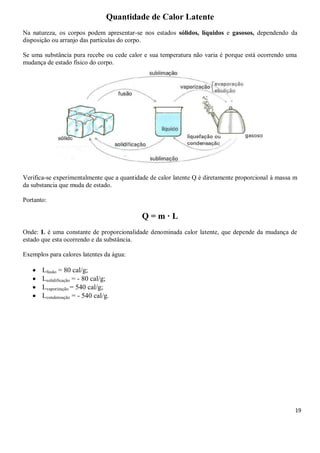 19
Quantidade de Calor Latente
Na natureza, os corpos podem apresentar-se nos estados sólidos, líquidos e gasosos, dependendo da
disposição ou arranjo das partículas do corpo.
Se uma substância pura recebe ou cede calor e sua temperatura não varia é porque está ocorrendo uma
mudança de estado físico do corpo.
Verifica-se experimentalmente que a quantidade de calor latente Q é diretamente proporcional à massa m
da substancia que muda de estado.
Portanto:
Q = m · L
Onde: L é uma constante de proporcionalidade denominada calor latente, que depende da mudança de
estado que esta ocorrendo e da substância.
Exemplos para calores latentes da água:
 Lfusão = 80 cal/g;
 Lsolidificação = - 80 cal/g;
 Lvaporização = 540 cal/g;
 Lcondensação = - 540 cal/g.
 
